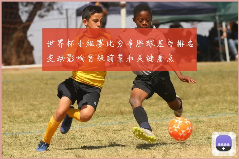 世界杯小组赛比分净胜球差与排名变动影响晋级前景和关键看点