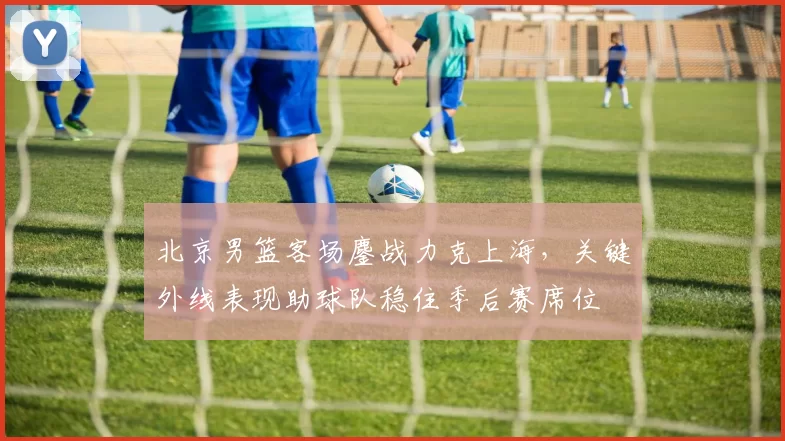 北京男篮客场鏖战力克上海，关键外线表现助球队稳住季后赛席位