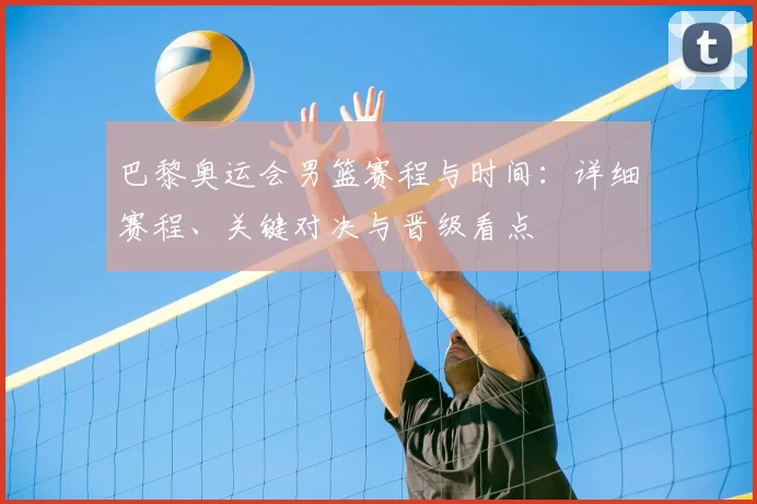 巴黎奥运会男篮赛程与时间：详细赛程、关键对决与晋级看点