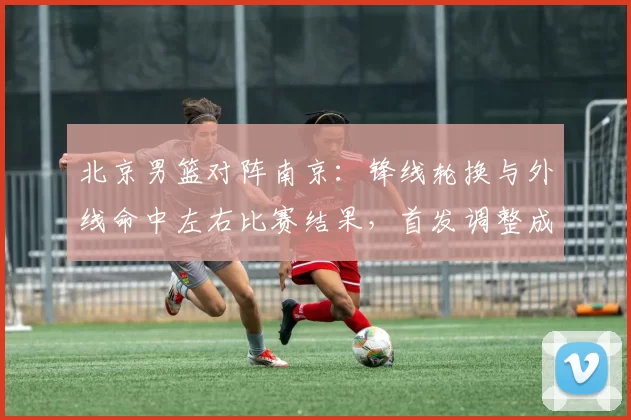 北京男篮对阵南京：锋线轮换与外线命中左右比赛结果，首发调整成焦点