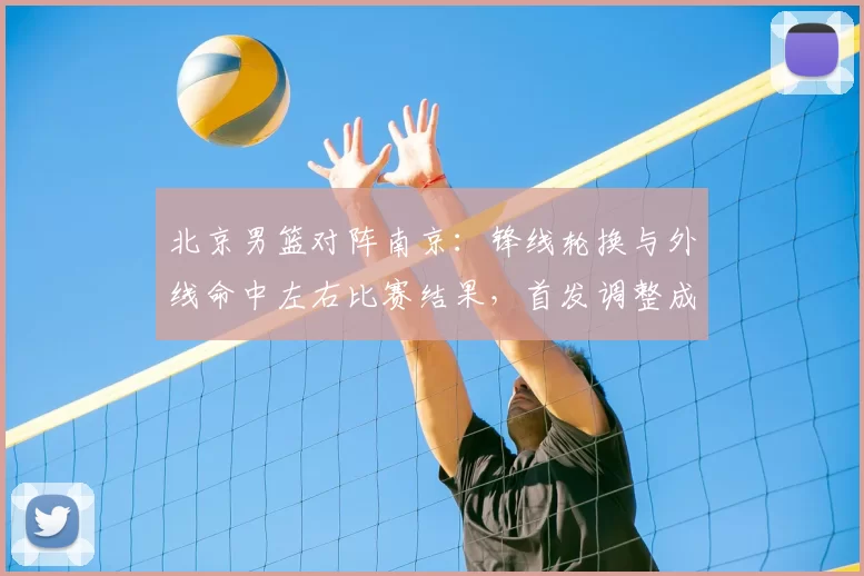 北京男篮对阵南京：锋线轮换与外线命中左右比赛结果，首发调整成焦点