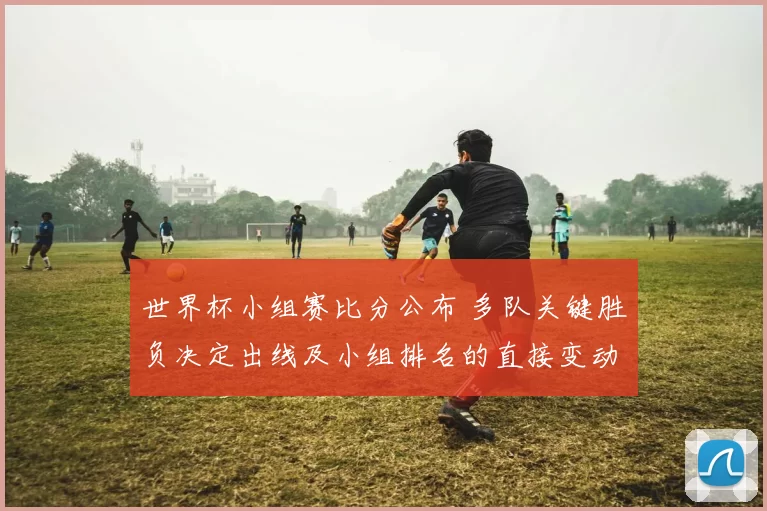 世界杯小组赛比分公布 多队关键胜负决定出线及小组排名的直接变动