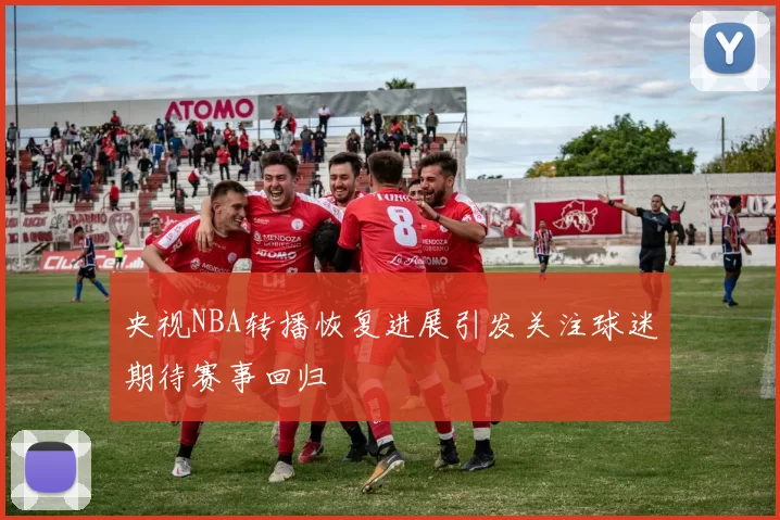 央视NBA转播恢复进展引发关注球迷期待赛事回归