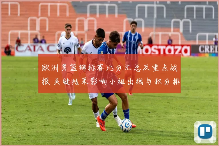 欧洲男篮锦标赛比分汇总及重点战报 关键结果影响小组出线与积分排名