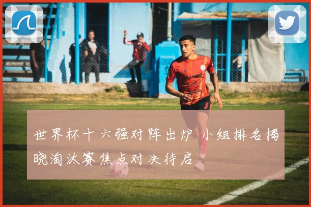 世界杯十六强对阵出炉 小组排名揭晓淘汰赛焦点对决待启