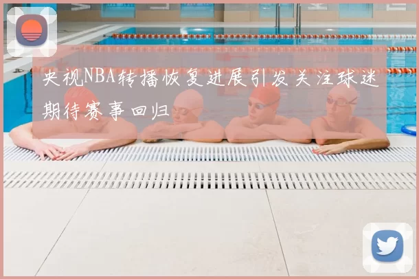央视NBA转播恢复进展引发关注球迷期待赛事回归
