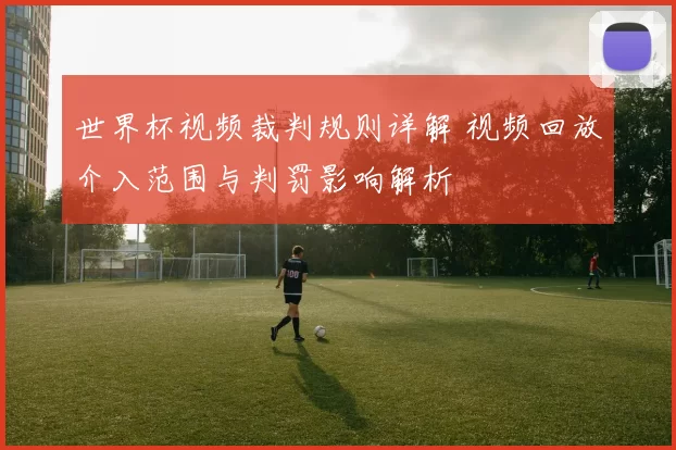 世界杯视频裁判规则详解 视频回放介入范围与判罚影响解析